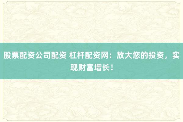 股票配资公司配资 杠杆配资网：放大您的投资，实现财富增长！