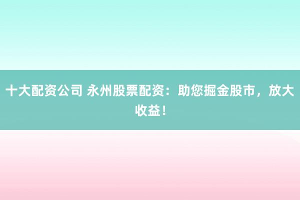 十大配资公司 永州股票配资：助您掘金股市，放大收益！