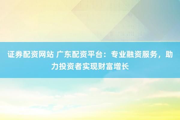 证券配资网站 广东配资平台：专业融资服务，助力投资者实现财富增长
