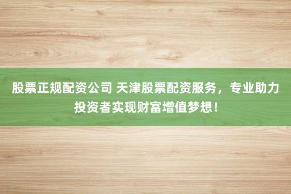 股票正规配资公司 天津股票配资服务，专业助力投资者实现财富增值梦想！