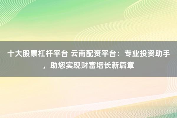 十大股票杠杆平台 云南配资平台：专业投资助手，助您实现财富增长新篇章