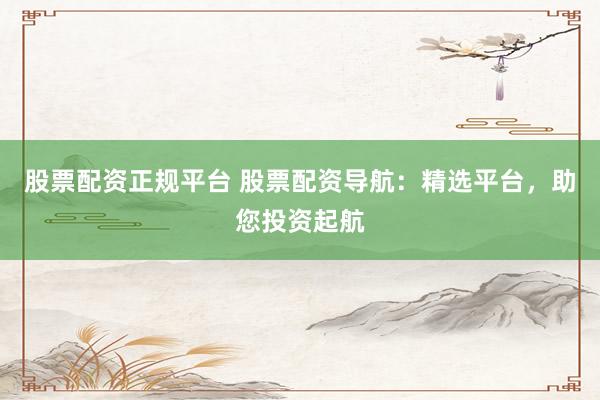 股票配资正规平台 股票配资导航：精选平台，助您投资起航