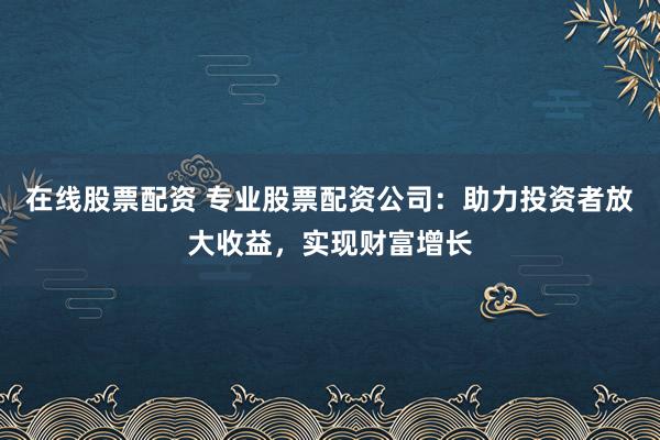 在线股票配资 专业股票配资公司：助力投资者放大收益，实现财富增长