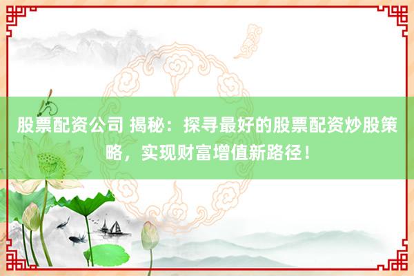 股票配资公司 揭秘：探寻最好的股票配资炒股策略，实现财富增值新路径！