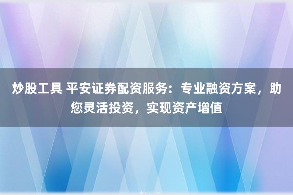 炒股工具 平安证券配资服务：专业融资方案，助您灵活投资，实现资产增值
