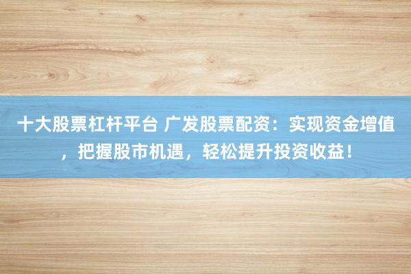 十大股票杠杆平台 广发股票配资：实现资金增值，把握股市机遇，轻松提升投资收益！