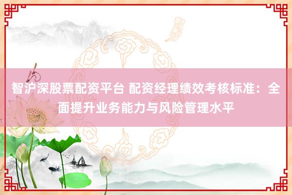 智沪深股票配资平台 配资经理绩效考核标准：全面提升业务能力与风险管理水平