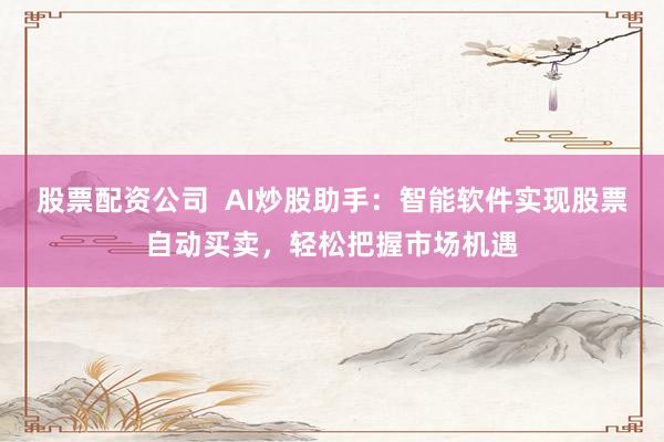 股票配资公司  AI炒股助手：智能软件实现股票自动买卖，轻松把握市场机遇