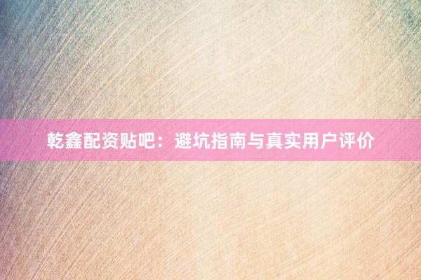 乾鑫配资贴吧：避坑指南与真实用户评价