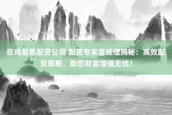 在线股票配资公司 配资专家言经理揭秘：高效配资策略，助您财富增值无忧！