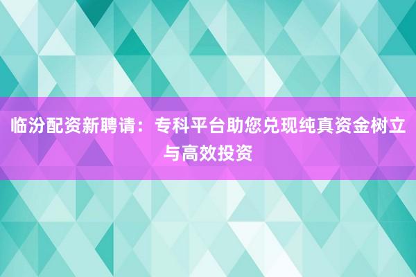 临汾配资新聘请：专科平台助您兑现纯真资金树立与高效投资