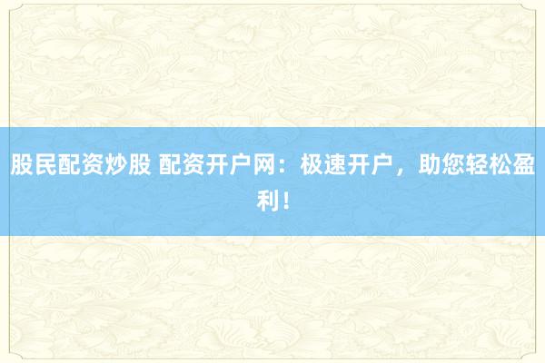 股民配资炒股 配资开户网：极速开户，助您轻松盈利！