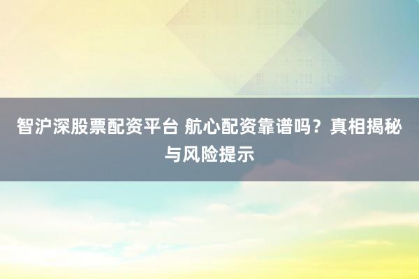 智沪深股票配资平台 航心配资靠谱吗？真相揭秘与风险提示