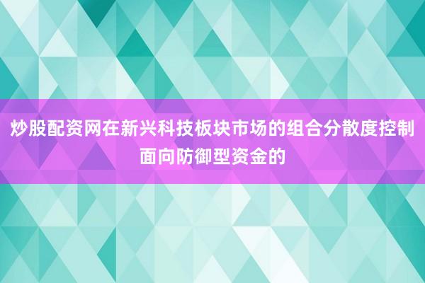 炒股配资网在新兴科技板块市场的组合分散度控制面向防御型资金的